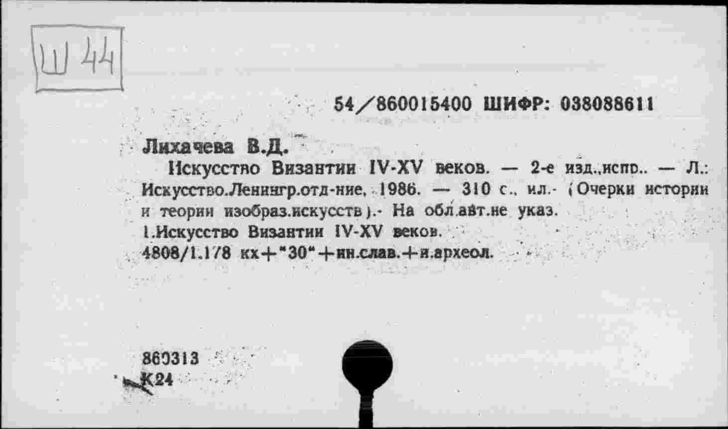 ﻿54/860015400 ШИФР; 038088611
Лихачева В.Д.
Искусство Византии IV-XV веков. — 2-е изд.,испс.. — Л.: Иск усство.Ленингр.отд-ние. 1986. — 310 с., ил - (Очерки истории и теории изобраз.искусств).- На обл.айт.не указ.
(.Искусство Византии IV-XV веков.
4808/1.178 кх4-“30“4-ин.слав.-1-и.археол.	-
860313 ;